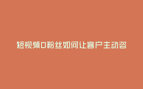 短視頻0粉絲如何讓客戶主動咨詢?