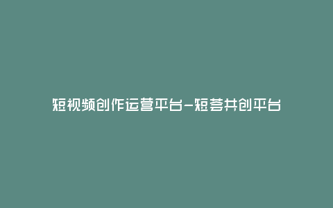 短視頻創(chuàng)作運營平臺-短薈共創(chuàng)平臺