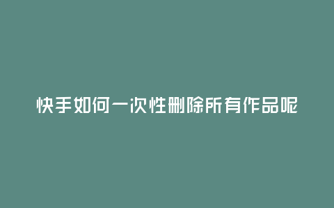 快手如何一次性刪除所有作品呢?
