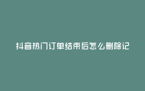 抖音熱門訂單結(jié)束后怎么刪除記錄