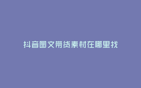 抖音圖文帶貨素材在哪里找