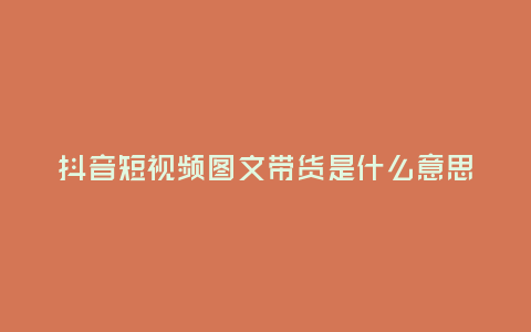 抖音短視頻圖文帶貨是什么意思?