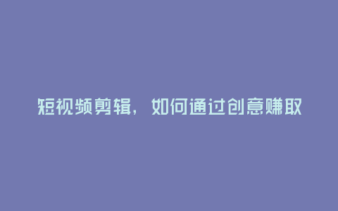 短視頻剪輯,如何通過創意賺取收益?