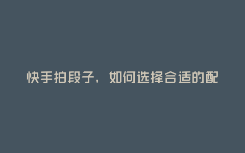 快手拍段子,如何選擇合適的配音員