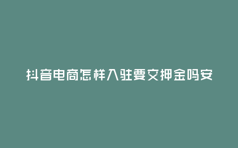 抖音電商怎樣入駐要交押金嗎安全嗎，抖音電商怎樣入駐要交押金嗎安全嗎