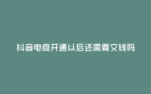 抖音電商開通以后還需要交錢嗎，抖音電商開通以后還需要交錢嗎