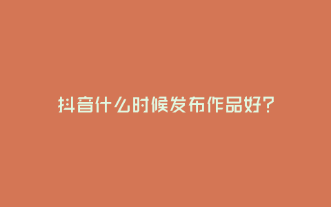 抖音什么時候發(fā)布作品好?